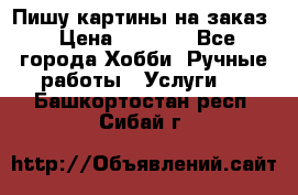 Пишу картины на заказ › Цена ­ 6 000 - Все города Хобби. Ручные работы » Услуги   . Башкортостан респ.,Сибай г.